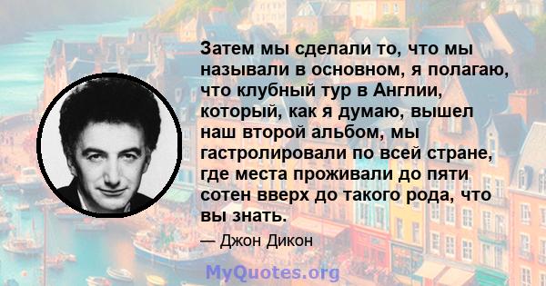 Затем мы сделали то, что мы называли в основном, я полагаю, что клубный тур в Англии, который, как я думаю, вышел наш второй альбом, мы гастролировали по всей стране, где места проживали до пяти сотен вверх до такого