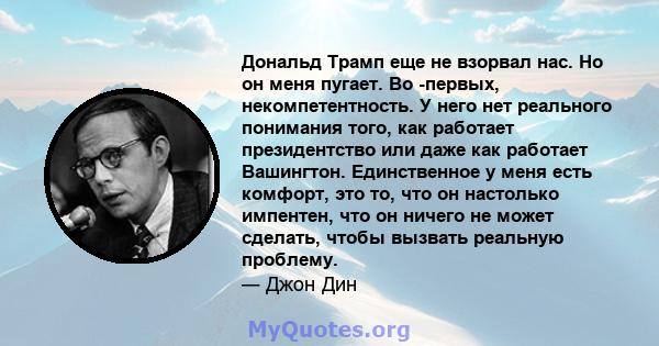 Дональд Трамп еще не взорвал нас. Но он меня пугает. Во -первых, некомпетентность. У него нет реального понимания того, как работает президентство или даже как работает Вашингтон. Единственное у меня есть комфорт, это