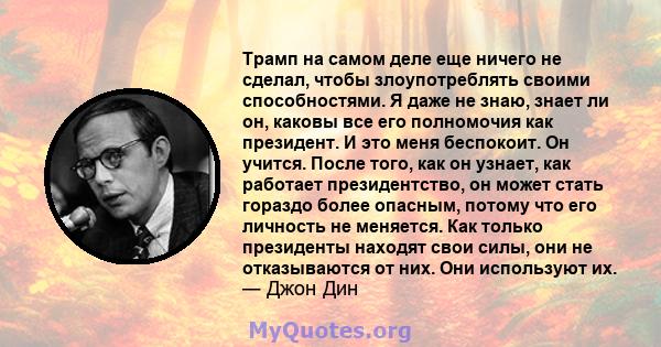 Трамп на самом деле еще ничего не сделал, чтобы злоупотреблять своими способностями. Я даже не знаю, знает ли он, каковы все его полномочия как президент. И это меня беспокоит. Он учится. После того, как он узнает, как