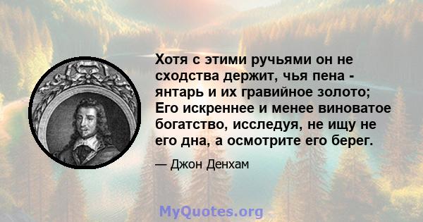 Хотя с этими ручьями он не сходства держит, чья пена - янтарь и их гравийное золото; Его искреннее и менее виноватое богатство, исследуя, не ищу не его дна, а осмотрите его берег.