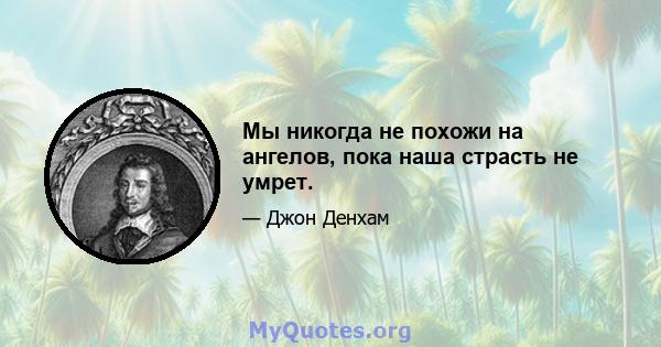 Мы никогда не похожи на ангелов, пока наша страсть не умрет.