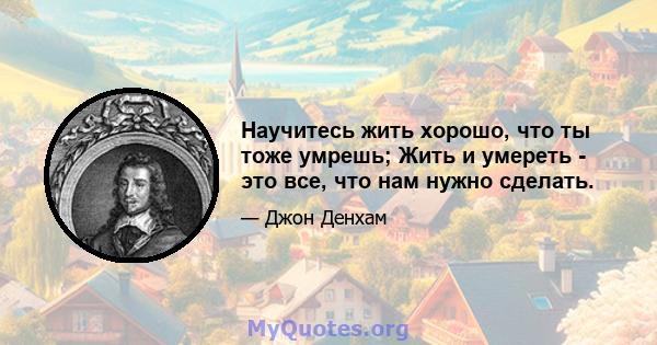 Научитесь жить хорошо, что ты тоже умрешь; Жить и умереть - это все, что нам нужно сделать.