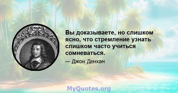 Вы доказываете, но слишком ясно, что стремление узнать слишком часто учиться сомневаться.