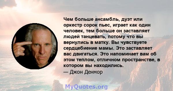 Чем больше ансамбль, дуэт или оркестр сорок пьес, играет как один человек, тем больше он заставляет людей танцевать, потому что вы вернулись в матку. Вы чувствуете сердцебиение мамы. Это заставляет вас двигаться. Это