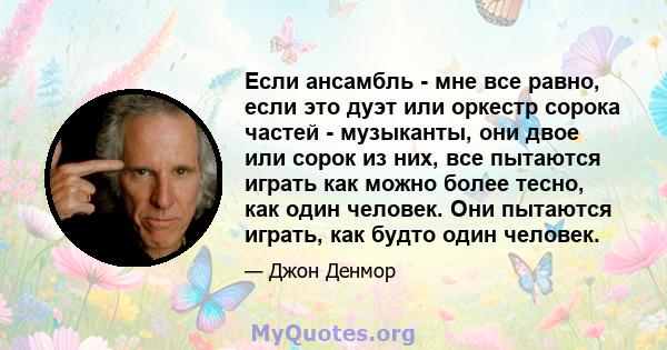 Если ансамбль - мне все равно, если это дуэт или оркестр сорока частей - музыканты, они двое или сорок из них, все пытаются играть как можно более тесно, как один человек. Они пытаются играть, как будто один человек.