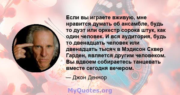 Если вы играете вживую, мне нравится думать об ансамбле, будь то дуэт или оркестр сорока штук, как один человек. И вся аудитория, будь то двенадцать человек или двенадцать тысяч в Мэдисон Сквер Гарден, является другим