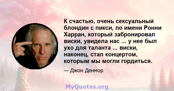 К счастью, очень сексуальный блондин с пикси, по имени Ронни Харран, который забронировал виски, увидела нас ... у нее был ухо для таланта ... виски, наконец, стал концертом, которым мы могли гордиться.