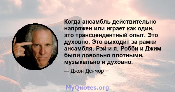 Когда ансамбль действительно напряжен или играет как один, это трансцендентный опыт. Это духовно. Это выходит за рамки ансамбля. Рэй и я, Робби и Джим были довольно плотными, музыкально и духовно.