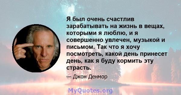 Я был очень счастлив зарабатывать на жизнь в вещах, которыми я люблю, и я совершенно увлечен, музыкой и письмом. Так что я хочу посмотреть, какой день принесет день, как я буду кормить эту страсть.