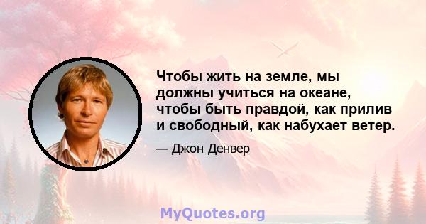 Чтобы жить на земле, мы должны учиться на океане, чтобы быть правдой, как прилив и свободный, как набухает ветер.