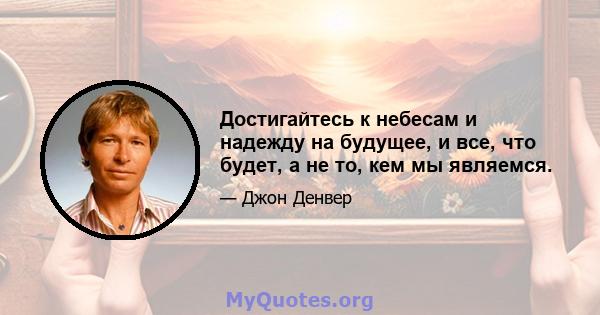 Достигайтесь к небесам и надежду на будущее, и все, что будет, а не то, кем мы являемся.