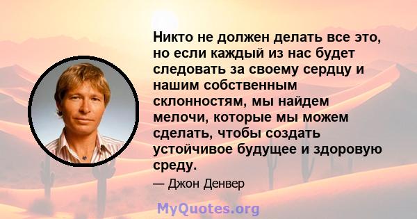 Никто не должен делать все это, но если каждый из нас будет следовать за своему сердцу и нашим собственным склонностям, мы найдем мелочи, которые мы можем сделать, чтобы создать устойчивое будущее и здоровую среду.