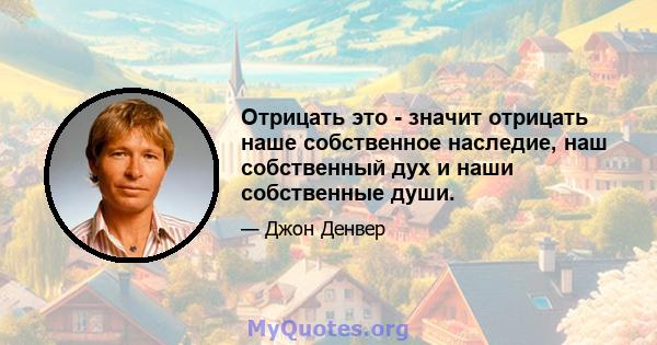 Отрицать это - значит отрицать наше собственное наследие, наш собственный дух и наши собственные души.