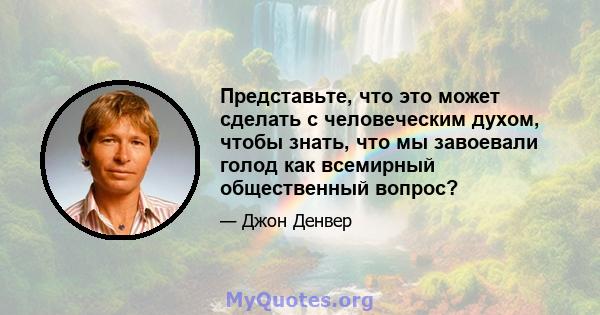 Представьте, что это может сделать с человеческим духом, чтобы знать, что мы завоевали голод как всемирный общественный вопрос?