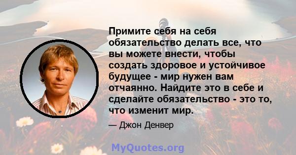 Примите себя на себя обязательство делать все, что вы можете внести, чтобы создать здоровое и устойчивое будущее - мир нужен вам отчаянно. Найдите это в себе и сделайте обязательство - это то, что изменит мир.