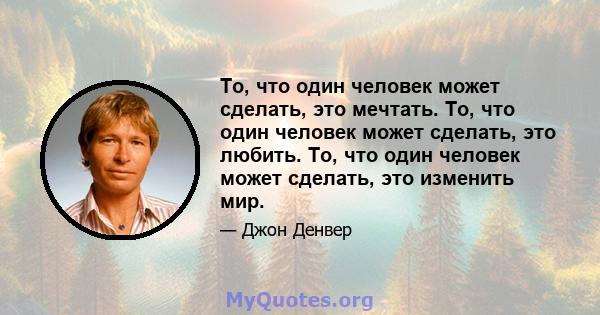 То, что один человек может сделать, это мечтать. То, что один человек может сделать, это любить. То, что один человек может сделать, это изменить мир.