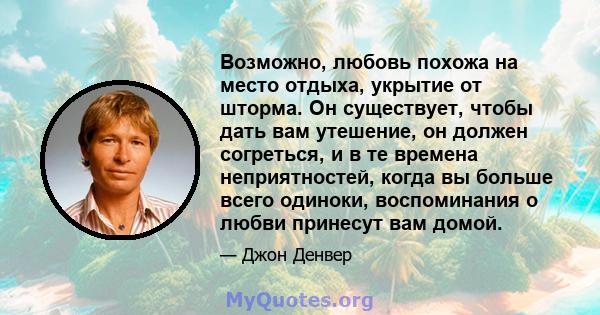 Возможно, любовь похожа на место отдыха, укрытие от шторма. Он существует, чтобы дать вам утешение, он должен согреться, и в те времена неприятностей, когда вы больше всего одиноки, воспоминания о любви принесут вам