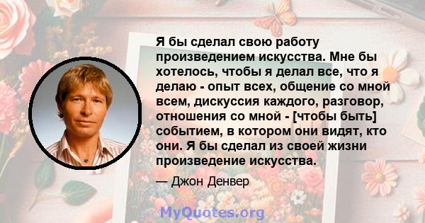 Я бы сделал свою работу произведением искусства. Мне бы хотелось, чтобы я делал все, что я делаю - опыт всех, общение со мной всем, дискуссия каждого, разговор, отношения со мной - [чтобы быть] событием, в котором они