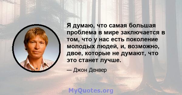 Я думаю, что самая большая проблема в мире заключается в том, что у нас есть поколение молодых людей, и, возможно, двое, которые не думают, что это станет лучше.