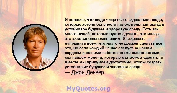 Я полагаю, что люди чаще всего задают мне люди, которые хотели бы внести положительный вклад в устойчивое будущее и здоровую среду. Есть так много вещей, которые нужно сделать, что иногда это кажется ошеломляющим. Я