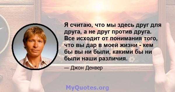 Я считаю, что мы здесь друг для друга, а не друг против друга. Все исходит от понимания того, что вы дар в моей жизни - кем бы вы ни были, какими бы ни были наши различия.