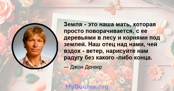 Земля - ​​это наша мать, которая просто поворачивается, с ее деревьями в лесу и корнями под землей. Наш отец над нами, чей вздох - ветер, нарисуйте нам радугу без какого -либо конца.