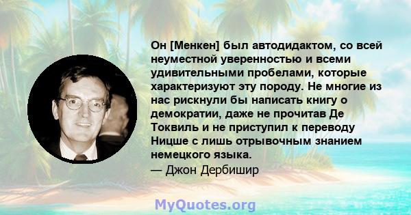 Он [Менкен] был автодидактом, со всей неуместной уверенностью и всеми удивительными пробелами, которые характеризуют эту породу. Не многие из нас рискнули бы написать книгу о демократии, даже не прочитав Де Токвиль и не 