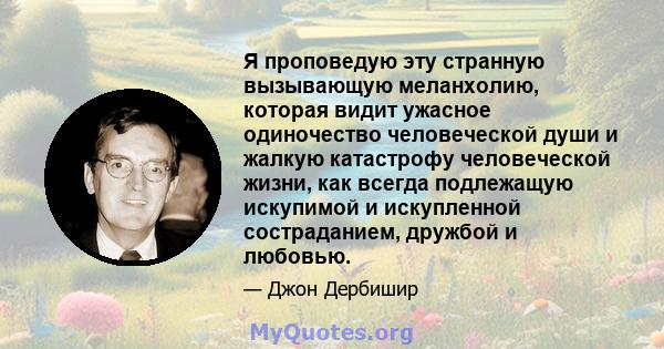 Я проповедую эту странную вызывающую меланхолию, которая видит ужасное одиночество человеческой души и жалкую катастрофу человеческой жизни, как всегда подлежащую искупимой и искупленной состраданием, дружбой и любовью.