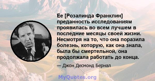 Ее [Розалинда Франклин] преданность исследованиям проявилась во всем лучшем в последние месяцы своей жизни. Несмотря на то, что она поразила болезнь, которую, как она знала, была бы смертельной, она продолжала работать