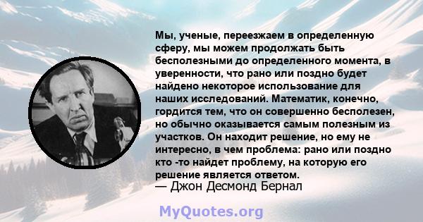 Мы, ученые, переезжаем в определенную сферу, мы можем продолжать быть бесполезными до определенного момента, в уверенности, что рано или поздно будет найдено некоторое использование для наших исследований. Математик,