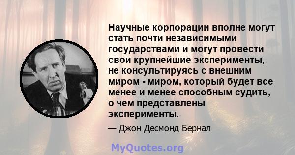 Научные корпорации вполне могут стать почти независимыми государствами и могут провести свои крупнейшие эксперименты, не консультируясь с внешним миром - миром, который будет все менее и менее способным судить, о чем