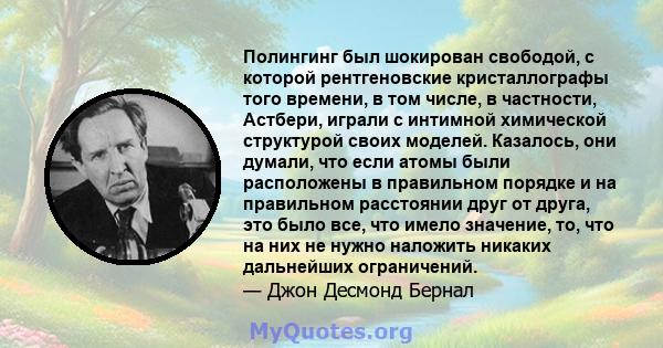 Полингинг был шокирован свободой, с которой рентгеновские кристаллографы того времени, в том числе, в частности, Астбери, играли с интимной химической структурой своих моделей. Казалось, они думали, что если атомы были