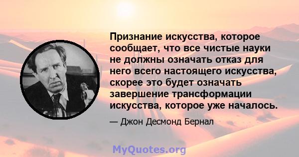 Признание искусства, которое сообщает, что все чистые науки не должны означать отказ для него всего настоящего искусства, скорее это будет означать завершение трансформации искусства, которое уже началось.