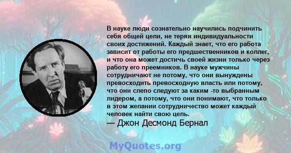 В науке люди сознательно научились подчинить себя общей цели, не теряя индивидуальности своих достижений. Каждый знает, что его работа зависит от работы его предшественников и коллег, и что она может достичь своей жизни 