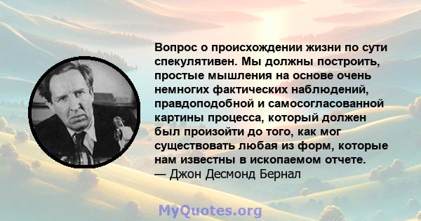 Вопрос о происхождении жизни по сути спекулятивен. Мы должны построить, простые мышления на основе очень немногих фактических наблюдений, правдоподобной и самосогласованной картины процесса, который должен был произойти 