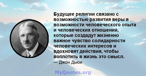 Будущее религии связано с возможностью развития веры в возможности человеческого опыта и человеческих отношений, которые создадут жизненно важное чувство солидарности человеческих интересов и вдохновят действия, чтобы