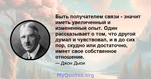 Быть получателем связи - значит иметь увеличенный и измененный опыт. Один рассказывает о том, что другой думал и чувствовал, и в до сих пор, скудно или достаточно, имеет свое собственное отношение.