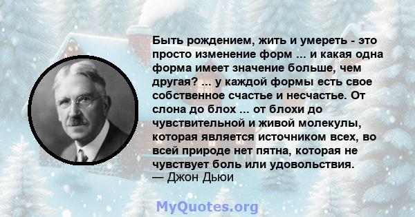 Быть рождением, жить и умереть - это просто изменение форм ... и какая одна форма имеет значение больше, чем другая? ... у каждой формы есть свое собственное счастье и несчастье. От слона до блох ... от блохи до