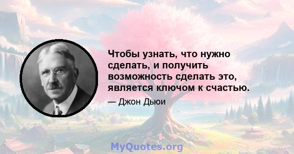 Чтобы узнать, что нужно сделать, и получить возможность сделать это, является ключом к счастью.