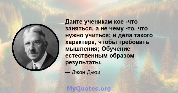 Дайте ученикам кое -что заняться, а не чему -то, что нужно учиться; и дела такого характера, чтобы требовать мышления; Обучение естественным образом результаты.