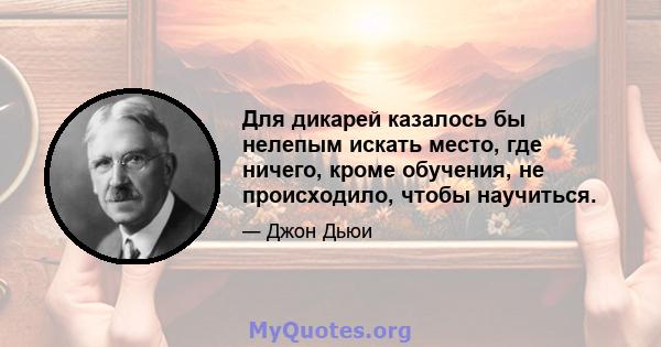 Для дикарей казалось бы нелепым искать место, где ничего, кроме обучения, не происходило, чтобы научиться.