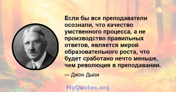 Если бы все преподаватели осознали, что качество умственного процесса, а не производство правильных ответов, является мерой образовательного роста, что будет сработано нечто меньше, чем революция в преподавании.