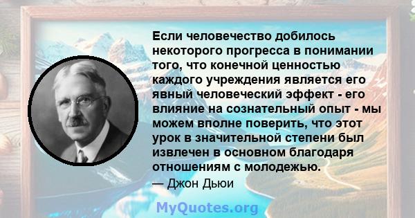 Если человечество добилось некоторого прогресса в понимании того, что конечной ценностью каждого учреждения является его явный человеческий эффект - его влияние на сознательный опыт - мы можем вполне поверить, что этот