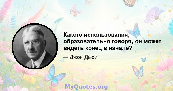 Какого использования, образовательно говоря, он может видеть конец в начале?