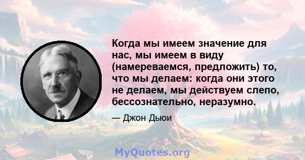 Когда мы имеем значение для нас, мы имеем в виду (намереваемся, предложить) то, что мы делаем: когда они этого не делаем, мы действуем слепо, бессознательно, неразумно.