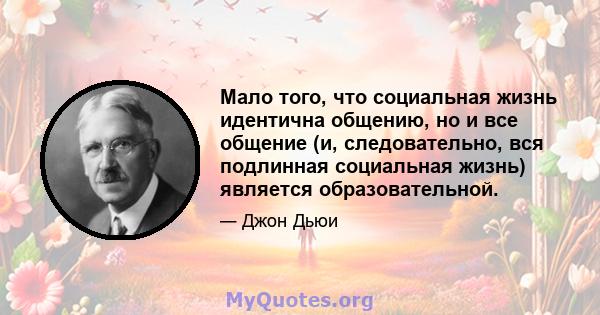 Мало того, что социальная жизнь идентична общению, но и все общение (и, следовательно, вся подлинная социальная жизнь) является образовательной.