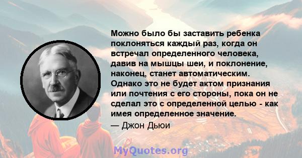 Можно было бы заставить ребенка поклоняться каждый раз, когда он встречал определенного человека, давив на мышцы шеи, и поклонение, наконец, станет автоматическим. Однако это не будет актом признания или почтения с его