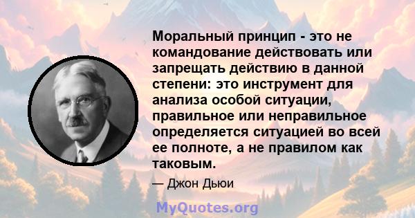 Моральный принцип - это не командование действовать или запрещать действию в данной степени: это инструмент для анализа особой ситуации, правильное или неправильное определяется ситуацией во всей ее полноте, а не