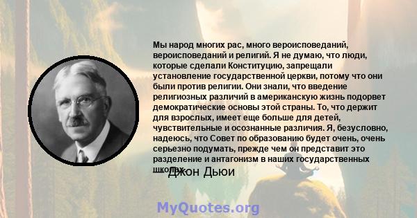 Мы народ многих рас, много вероисповеданий, вероисповеданий и религий. Я не думаю, что люди, которые сделали Конституцию, запрещали установление государственной церкви, потому что они были против религии. Они знали, что 