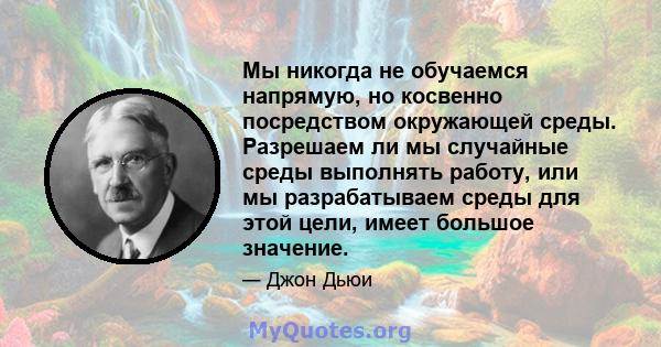 Мы никогда не обучаемся напрямую, но косвенно посредством окружающей среды. Разрешаем ли мы случайные среды выполнять работу, или мы разрабатываем среды для этой цели, имеет большое значение.